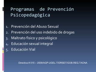 Programas  de Prevención Psicopedagógica Prevención del Abuso Sexual Prevención del uso indebido de drogas Maltrato fisico y psicológico Educación sexual integral Educación Vial Directiva # 015 – 2009/AGP-UGEL-T/DRSET/GOB.REG.TACNA 