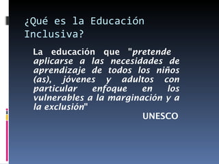 ¿Qué es la Educación Inclusiva? La educación que " pretende  aplicarse a las necesidades de aprendizaje de todos los niños (as), jóvenes y adultos con particular enfoque en los vulnerables a la marginación y a la exclusión "   UNESCO 
