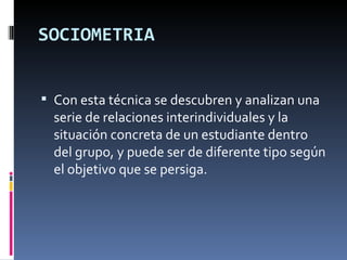 SOCIOMETRIA Con esta técnica se descubren y analizan una serie de relaciones interindividuales y la situación concreta de un estudiante dentro del grupo, y puede ser de diferente tipo según el objetivo que se persiga. 