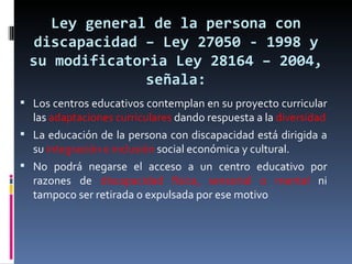 Ley general de la persona con discapacidad – Ley 27050 - 1998 y su modificatoria Ley 28164 – 2004, señala: Los centros educativos contemplan en su proyecto curricular las  adaptaciones curriculares  dando respuesta a la  diversidad La educación de la persona con discapacidad está dirigida a su  integración e inclusión  social económica y cultural. No podrá negarse el acceso a un centro educativo por razones de  discapacidad física, sensorial o mental  ni tampoco ser retirada o expulsada por ese motivo 