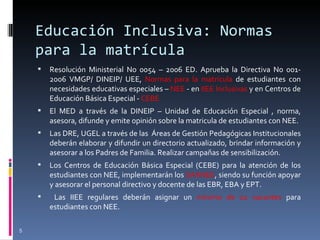 Educación Inclusiva: Normas para la matrícula Resolución Ministerial No 0054 – 2006 ED. Aprueba la Directiva No 001- 2006 VMGP/ DINEIP/ UEE,  Normas para la matrícula  de estudiantes con necesidades educativas especiales –  NEE  - en  IIEE Inclusivas  y en Centros de Educación Básica Especial -  CEBE El MED a través de la DINEIP – Unidad de Educación Especial , norma, asesora, difunde y emite opinión sobre la matricula de estudiantes con NEE. Las DRE, UGEL a través de las  Áreas de Gestión Pedagógicas Institucionales deberán elaborar y difundir un directorio actualizado, brindar información y asesorar a los Padres de Familia. Realizar campañas de sensibilización. Los Centros de Educación Básica Especial (CEBE) para la atención de los estudiantes con NEE, implementarán los  SAANEE , siendo su función apoyar y asesorar el personal directivo y docente de las EBR, EBA y EPT. Las IIEE regulares deberán asignar un  mínimo de 02 vacantes  para estudiantes con NEE. 