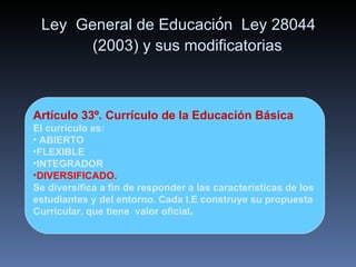 Ley  General de Educaci ó n  Ley 28044 (2003) y sus modificatorias Artículo 33º. Currículo de la Educación Básica El currículo es: ABIERTO FLEXIBLE INTEGRADOR  DIVERSIFICADO.   Se diversifica a fin de responder a las características de los  estudiantes y del entorno. Cada I.E construye su propuesta Curricular, que tiene  valor oficial . 