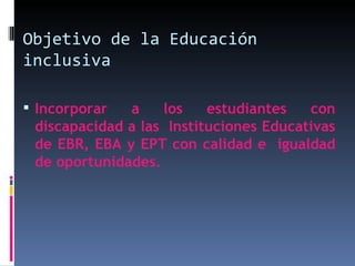 Objetivo de la Educación inclusiva Incorporar a los estudiantes con discapacidad a las  Instituciones Educativas de EBR, EBA y EPT con calidad e  igualdad de oportunidades. 