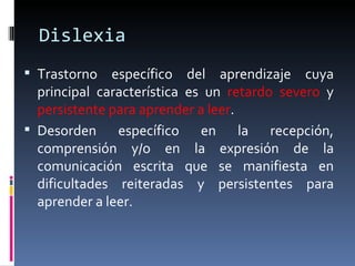 Dislexia Trastorno específico del aprendizaje cuya principal característica es un  retardo severo  y  persistente para aprender a leer .  Desorden específico en la recepción, comprensión y/o en la expresión de la comunicación escrita que se manifiesta en dificultades reiteradas y persistentes para aprender a leer.  