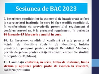 Sesiunea de BAC 2023
9. Înscrierea candidaţilor la examenul de bacalaureat se face
la secretariatul instituţiei în care îşi face studiile candidatul,
în conformitate cu prevederile prezentului regulament şi
conform Anexei nr. 9 la prezentul regulament, în perioada
10 ianuarie-15 februarie a anului în curs.
10. La înscriere, candidatul confirmă că este posesor al
actului de identitate (buletin de identitate, buletin
provizoriu, pașaport pentru cetățenii Republicii Moldova,
permis de şedere pentru cetăţenii străini, care-și fac studiile
în Republica Moldova).
11. Candidaţii confirmă, în scris, limba de instruire, limba
străină şi opţiunea pentru proba de examen la solicitare,
conform profilului
 