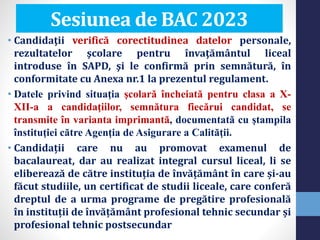 • Candidaţii verifică corectitudinea datelor personale,
rezultatelor şcolare pentru învaţământul liceal
introduse în SAPD, şi le confirmă prin semnătură, în
conformitate cu Anexa nr.1 la prezentul regulament.
• Datele privind situaţia şcolară încheiată pentru clasa a X-
XII-a a candidaţiilor, semnătura fiecărui candidat, se
transmite în varianta imprimantă, documentată cu ştampila
înstituţiei către Agenţia de Asigurare a Calităţii.
• Candidații care nu au promovat examenul de
bacalaureat, dar au realizat integral cursul liceal, li se
eliberează de către instituția de învățământ în care și-au
făcut studiile, un certificat de studii liceale, care conferă
dreptul de a urma programe de pregătire profesională
în instituții de învățământ profesional tehnic secundar și
profesional tehnic postsecundar
Sesiunea de BAC 2023
 