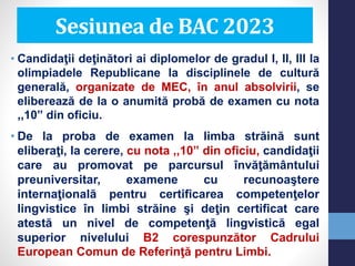 • Candidaţii deţinători ai diplomelor de gradul I, II, III la
olimpiadele Republicane la disciplinele de cultură
generală, organizate de MEC, în anul absolvirii, se
eliberează de la o anumită probă de examen cu nota
,,10” din oficiu.
• De la proba de examen la limba străină sunt
eliberaţi, la cerere, cu nota ,,10” din oficiu, candidaţii
care au promovat pe parcursul învăţământului
preuniversitar, examene cu recunoaştere
internaţională pentru certificarea competenţelor
lingvistice în limbi străine şi deţin certificat care
atestă un nivel de competenţă lingvistică egal
superior nivelului B2 corespunzător Cadrului
European Comun de Referinţă pentru Limbi.
Sesiunea de BAC 2023
 