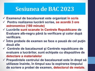 Sesiunea de BAC 2023
 Examenul de bacalaureat este organizat în scris
 Pentru realizarea lucrării scrise, se acordă 3 ore
astronomice (180 minute)
 Lucrările sunt scanate în Centrele Republicane de
Evaluare alb-negru până la verificare şi color după
verificare.
 Între probele de examen se face o pauză de cel puţin
două zile
 Centrele de bacalaureat şi Centrele republicane de
evaluare a lucrărilor, sunt echipate cu dispozitive de
detectare a materialelor
 Președintele centrului de bacalaureat este în drept să
utilizeze înainte, în timpul sau la expirarea timpului
de scriere a probei de examen, detectorul de metale.
 