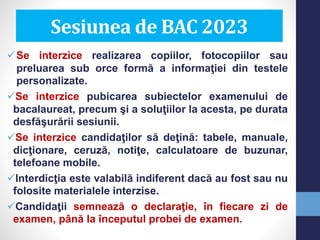 Se interzice realizarea copiilor, fotocopiilor sau
preluarea sub orce formă a informaţiei din testele
personalizate.
Se interzice pubicarea subiectelor examenului de
bacalaureat, precum şi a soluţiilor la acesta, pe durata
desfăşurării sesiunii.
Se interzice candidaţilor să deţină: tabele, manuale,
dicţionare, ceruză, notiţe, calculatoare de buzunar,
telefoane mobile.
Interdicţia este valabilă indiferent dacă au fost sau nu
folosite materialele interzise.
Candidaţii semnează o declaraţie, în fiecare zi de
examen, până la începutul probei de examen.
Sesiunea de BAC 2023
 