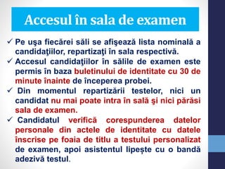  Pe uşa fiecărei săli se afişează lista nominală a
candidaţiilor, repartizaţi în sala respectivă.
 Accesul candidaţiilor în sălile de examen este
permis în baza buletinului de identitate cu 30 de
minute înainte de începerea probei.
 Din momentul repartizării testelor, nici un
candidat nu mai poate intra în sală şi nici părăsi
sala de examen.
 Candidatul verifică corespunderea datelor
personale din actele de identitate cu datele
înscrise pe foaia de titlu a testului personalizat
de examen, apoi asistentul lipește cu o bandă
adezivă testul.
Accesul în sala de examen
 