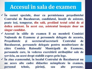  În cazuri speciale, doar cu permisiunea președintelui
Centrului de Bacalaureat, candidatul, însoţit de asistent,
poate ieşi, temporar, din sală, predând testul celui de al
doilea asistent. În acest caz, asistentul însoţeşte doar un
singur candidat.
 Accesul în sălile de examen îl au membrii Comisiei
Naţionale de Examene şi persoanele delegate de aceasta,
Preşedintele şi secretarul/secretarii Centrului de
Bacalaureat, persoanele delegate pentru monitorizare de
către Comisia Raională/ Municipală de Examene,
persoanele care, în vederea exercitării atribuţiilor sale de
serviciu, au acest drept stabilit expres prin lege.
 În ziua examenului, în localul Centrului de Bacalaureat nu
au acces alte cadre didactice neimplicate în examen,
personal tehnic, părinţi, sau alte persoane.
Accesul în sala de examen
 