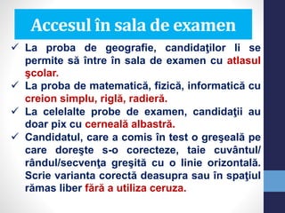 Accesul în sala de examen
 La proba de geografie, candidaţilor li se
permite să între în sala de examen cu atlasul
şcolar.
 La proba de matematică, fizică, informatică cu
creion simplu, riglă, radieră.
 La celelalte probe de examen, candidaţii au
doar pix cu cerneală albastră.
 Candidatul, care a comis în test o greşeală pe
care doreşte s-o corecteze, taie cuvântul/
rândul/secvenţa greşită cu o linie orizontală.
Scrie varianta corectă deasupra sau în spaţiul
rămas liber fără a utiliza ceruza.
 