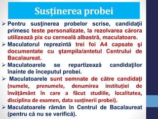 Susținerea probei
 Pentru susţinerea probelor scrise, candidaţii
primesc teste personalizate, la rezolvarea cărora
utilizează pix cu cerneală albastră, maculatoare.
 Maculatorul reprezintă trei foi A4 capsate şi
documentate cu ştampila/antetul Centrului de
Bacalaureat.
 Maculatoarele se repartizează candidaţilor
înainte de începutul probei.
 Maculatoarele sunt semnate de către candidaţi
(numele, prenumele, denumirea instituției de
învățământ în care a făcut studiile, localitatea,
disciplina de examen, data susținerii probei).
 Maculatoarele rămân în Centrul de Bacalaureat
(pentru că nu se verifică).
 