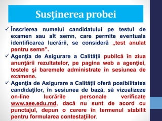 Susținerea probei
 Înscrierea numelui candidatului pe testul de
examen sau alt semn, care permite eventuala
identificarea lucrării, se consideră „test anulat
pentru semn”.
 Agenţia de Asigurare a Calităţii pubilcă în ziua
anunţării rezultatelor, pe pagina web a agenţiei,
testele şi baremele administrate în sesiunea de
examene.
 Agenţia de Asigurare a Calităţii oferă posibilitatea
candidaţilor, în sesiunea de bază, să vizualizeze
on-line lucrările personale verificate
www.aee.edu.md, dacă nu sunt de acord cu
punctajul, depun o cerere în termenul stabilit
pentru formularea contestaţiilor.
 