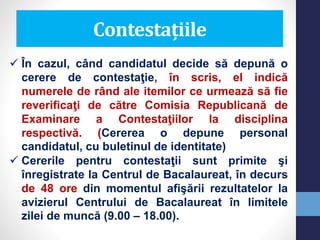  În cazul, când candidatul decide să depună o
cerere de contestaţie, în scris, el indică
numerele de rând ale itemilor ce urmează să fie
reverificaţi de către Comisia Republicană de
Examinare a Contestaţiilor la disciplina
respectivă. (Cererea o depune personal
candidatul, cu buletinul de identitate)
 Cererile pentru contestaţii sunt primite şi
înregistrate la Centrul de Bacalaureat, în decurs
de 48 ore din momentul afişării rezultatelor la
avizierul Centrului de Bacalaureat în limitele
zilei de muncă (9.00 – 18.00).
Contestațiile
 