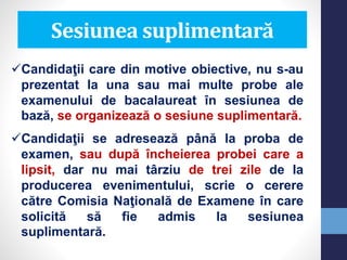 Sesiunea suplimentară
Candidaţii care din motive obiective, nu s-au
prezentat la una sau mai multe probe ale
examenului de bacalaureat în sesiunea de
bază, se organizează o sesiune suplimentară.
Candidaţii se adresează până la proba de
examen, sau după încheierea probei care a
lipsit, dar nu mai târziu de trei zile de la
producerea evenimentului, scrie o cerere
către Comisia Naţională de Examene în care
solicită să fie admis la sesiunea
suplimentară.
 