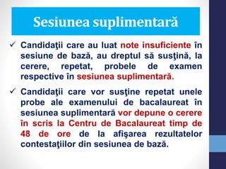 Sesiunea suplimentară
 Candidaţii care au luat note insuficiente în
sesiune de bază, au dreptul să susţină, la
cerere, repetat, probele de examen
respective în sesiunea suplimentară.
 Candidaţii care vor susţine repetat unele
probe ale examenului de bacalaureat în
sesiunea suplimentară vor depune o cerere
în scris la Centru de Bacalaureat timp de
48 de ore de la afişarea rezultatelor
contestaţiilor din sesiunea de bază.
 