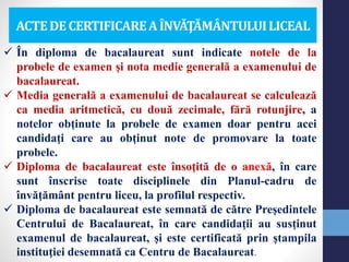 ACTEDECERTIFICAREA ÎNVĂŢĂMÂNTULUILICEAL
 În diploma de bacalaureat sunt indicate notele de la
probele de examen şi nota medie generală a examenului de
bacalaureat.
 Media generală a examenului de bacalaureat se calculează
ca media aritmetică, cu două zecimale, fără rotunjire, a
notelor obţinute la probele de examen doar pentru acei
candidaţi care au obţinut note de promovare la toate
probele.
 Diploma de bacalaureat este însoţită de o anexă, în care
sunt înscrise toate disciplinele din Planul-cadru de
învăţământ pentru liceu, la profilul respectiv.
 Diploma de bacalaureat este semnată de către Preşedintele
Centrului de Bacalaureat, în care candidaţii au susţinut
examenul de bacalaureat, şi este certificată prin ştampila
instituţiei desemnată ca Centru de Bacalaureat.
 