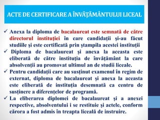 ACTEDECERTIFICAREA ÎNVĂŢĂMÂNTULUILICEAL
 Anexa la diploma de bacalaureat este semnată de către
directorul instituţiei în care candidaţii şi-au făcut
studiile şi este certificată prin ştampila acestei instituţii
 Diploma de bacalaureat şi anexa la aceasta este
eliberată de către instituţia de învăţământ la care
absolvenţii au promovat ultimul an de studii liceale.
 Pentru candidaţii care au susţinut examenul în regim de
externat, diploma de bacalaureat şi anexa la aceasta
este eliberată de instituţia desemnată ca centru de
susținere a diferențelor de programă.
 La eliberarea diplomei de bacalaureat şi a anexei
respective, absolventului i se restituie şi actele, conform
cărora a fost admis în treapta liceală de instruire.
 