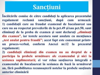 Sancțiuni
Încălcările comise de către candidaţi la aplicarea prezentului
regulament reclamă sancţiuni, după cum urmează:
1) candidaţii care au fraudat examenul de bacalaureat sau
care nu au respectat prevederile de la pct.49 şi/sau pct.50, sunt
eliminaţi de la proba de examen şi sunt declaraţi „eliminaţi
din examen”, iar testele acestora sunt anulate cu menţiunea
„test anulat pentru fraudă”; acest fapt este consemnat printr-
un proces-verbal, conform Anexei nr.12 la prezentul
regulament;
2) candidaţii eliminaţi din examen nu au dreptul de a
participa la probele următoare ale examenului şi nici la
sesiunea suplimentară; ei vor relua susţinerea integrală a
examenului de bacalaureat în sesiunea de bază în următorul
an, fără posibilitatea recunoaşterii notelor la probele susţinute
anterior eliminării
 