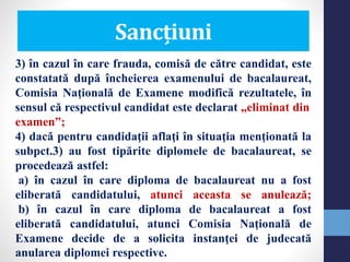 Sancțiuni
3) în cazul în care frauda, comisă de către candidat, este
constatată după încheierea examenului de bacalaureat,
Comisia Naţională de Examene modifică rezultatele, în
sensul că respectivul candidat este declarat „eliminat din
examen”;
4) dacă pentru candidaţii aflaţi în situaţia menţionată la
subpct.3) au fost tipărite diplomele de bacalaureat, se
procedează astfel:
a) în cazul în care diploma de bacalaureat nu a fost
eliberată candidatului, atunci aceasta se anulează;
b) în cazul în care diploma de bacalaureat a fost
eliberată candidatului, atunci Comisia Naţională de
Examene decide de a solicita instanţei de judecată
anularea diplomei respective.
 