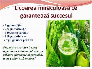 Licoarea miraculoasă ce
garantează succesul
- 2 gr. ambiție
- 2,5 gr. motivație
- 3 gr. perseverență
- 1,5 gr. optimism
- 5 gr. gândire pozitivă
Preparare : se toarnă toate
ingredientele intr-un blender cu
răbdare sfarâmată în prealabil,
toate garantează succesul.
 