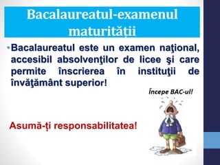Bacalaureatul-examenul
maturității
•Bacalaureatul este un examen naţional,
accesibil absolvenţilor de licee şi care
permite înscrierea în instituţii de
învăţământ superior!
Asumă-ți responsabilitatea!
 