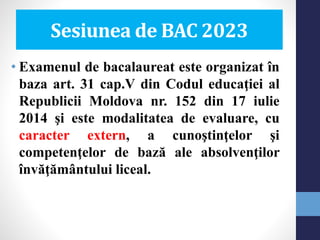 Sesiunea de BAC 2023
• Examenul de bacalaureat este organizat în
baza art. 31 cap.V din Codul educaţiei al
Republicii Moldova nr. 152 din 17 iulie
2014 şi este modalitatea de evaluare, cu
caracter extern, a cunoştinţelor şi
competenţelor de bază ale absolvenţilor
învăţământului liceal.
 