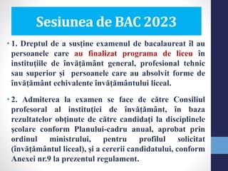• 1. Dreptul de a susţine examenul de bacalaureat îl au
persoanele care au finalizat programa de liceu în
instituţiile de învăţământ general, profesional tehnic
sau superior și persoanele care au absolvit forme de
învăţământ echivalente învăţământului liceal.
• 2. Admiterea la examen se face de către Consiliul
profesoral al instituţiei de învățământ, în baza
rezultatelor obţinute de către candidaţi la disciplinele
şcolare conform Planului-cadru anual, aprobat prin
ordinul ministrului, pentru profilul solicitat
(învăţământul liceal), şi a cererii candidatului, conform
Anexei nr.9 la prezentul regulament.
Sesiunea de BAC 2023
 