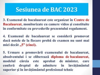 3. Examenul de bacalaureat este organizat în Centre de
Bacalaureat, monitorizate cu camere video și constituite
în conformitate cu prevederile prezentului regulament.
4. Examenul de bacalaureat se consideră promovat
dacă notele de la fiecare probă de examen nu sunt mai
mici decât „5” (cinci).
5. Urmare a promovării examenului de bacalaureat,
absolventului i se eliberează diploma de bacalaureat,
modelul căreia este aprobat de minister, care
conferă dreptul de admitere în învățământul
superior și în învățământul profesional tehnic
Sesiunea de BAC 2023
 
