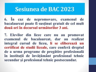 6. În caz de nepromovare, examenul de
bacalaureat poate fi susţinut gratuit de cel mult
două ori în decursul următorilor 3 ani.
7. Elevilor din licee care nu au promovat
examenul de bacalaureat, dar au realizat
integral cursul de liceu, li se eliberează un
certificat de studii liceale, care conferă dreptul
de a urma programe de pregătire profesională
în instituţii de învăţământ profesional tehnic
secundar şi profesional tehnic postsecundar.
Sesiunea de BAC 2023
 