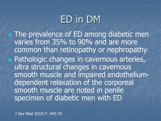 ED in DM
 The prevalence of ED among diabetic men
varies from 35% to 90% and are more
common than retinopathy or nephropathy
 Pathologic changes in cavernous arteries,
ultra structural changes in cavernous
smooth muscle and impaired endothelium-
dependent relaxation of the corporeal
smooth muscle are noted in penile
specimen of diabetic men with ED
J Sex Med 2010;7: 445-75
 