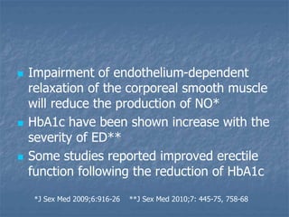  Impairment of endothelium-dependent
relaxation of the corporeal smooth muscle
will reduce the production of NO*
 HbA1c have been shown increase with the
severity of ED**
 Some studies reported improved erectile
function following the reduction of HbA1c
*J Sex Med 2009;6:916-26 **J Sex Med 2010;7: 445-75, 758-68
 