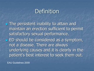 Definition
 The persistent inability to attain and
maintain an erection sufficient to permit
satisfactory sexual performance.
 ED should be considered as a symptom,
not a disease. There are always
underlying causes and it is clearly in the
patient's best interest to seek them out.
EAU Guidelines 2009
 