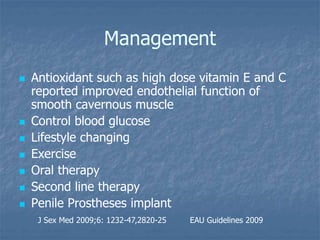 Management
 Antioxidant such as high dose vitamin E and C
reported improved endothelial function of
smooth cavernous muscle
 Control blood glucose
 Lifestyle changing
 Exercise
 Oral therapy
 Second line therapy
 Penile Prostheses implant
J Sex Med 2009;6: 1232-47,2820-25 EAU Guidelines 2009
 
