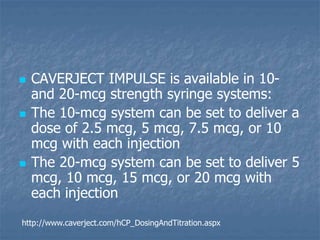  CAVERJECT IMPULSE is available in 10-
and 20-mcg strength syringe systems:
 The 10-mcg system can be set to deliver a
dose of 2.5 mcg, 5 mcg, 7.5 mcg, or 10
mcg with each injection
 The 20-mcg system can be set to deliver 5
mcg, 10 mcg, 15 mcg, or 20 mcg with
each injection
http://www.caverject.com/hCP_DosingAndTitration.aspx
 