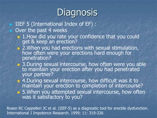 Diagnosis
 IIEF 5 (International Index of EF) :
 Over the past 4 weeks
 1.How did you rate your confidence that you could
get & keep an erection?
 2.When you had erections with sexual stimulation,
how often were your erections hard enough for
penetration?
 3.During sexual intercourse, how often were you able
to maintain your erection after you had penetrated
your partner?
 4.During sexual intercourse, how difficult was it to
maintain your erection to completion of intercourse?
 5.When you attempted sexual intercourse, how often
was it satisfactory to you?
Rosen RC Cappelleri JC et al. (IIEF-5) as a diagnostic tool for erectile dysfunction.
International J Impotence Research. 1999; 11: 319-326
 