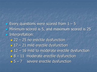  Every questions were scored from 1 – 5
 Minimum scored is 5, and maximum scored is 25
 Interpretation:
 22 – 25 no erectile dysfunction
 17 – 21 mild erectile dysfunction
 12 – 16 mild to moderate erectile dysfunction
 8 – 11 moderate erectile dysfunction
 5 – 7 severe erectile dysfunction
 