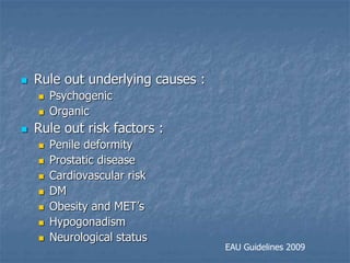  Rule out underlying causes :
 Psychogenic
 Organic
 Rule out risk factors :
 Penile deformity
 Prostatic disease
 Cardiovascular risk
 DM
 Obesity and MET’s
 Hypogonadism
 Neurological status
EAU Guidelines 2009
 
