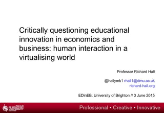 Critically questioning educational
innovation in economics and
business: human interaction in a
virtualising world
Professor Richard Hall
@hallymk1 rhall1@dmu.ac.uk
richard-hall.org
EDinEB, University of Brighton // 3 June 2015
 
