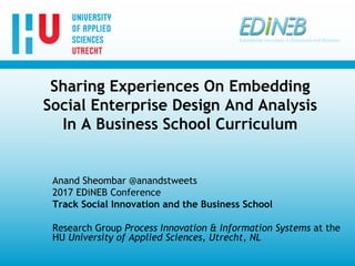 Sharing Experiences On Embedding
Social Enterprise Design And Analysis
In A Business School Curriculum
Anand Sheombar @anandstweets
2017 EDiNEB Conference
Track Social Innovation and the Business School
Research Group Process Innovation & Information Systems at the
HU University of Applied Sciences, Utrecht, NL
 
