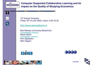 Computer Supported Collaborative Learning and its
 impact on the Quality of Studying Economics



13th Edineb Congress
Friday 16th of June 2005, Lisbon, 9.00-10.30

http://www.web-spijkeren.nl

Bart Rienties (University Maastricht)
b.rienties@algec.unimaas.nl
Martin Rehm
m.rehm@algec.unimaas.nl
Wim Gijselaers
Mien Segers




                                               22/05/2008