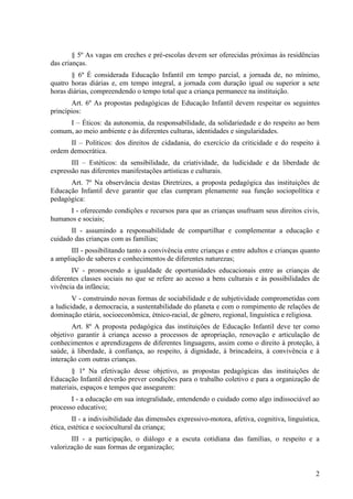 § 5º As vagas em creches e pré-escolas devem ser oferecidas próximas às residências
das crianças.
       § 6º É considerada Educação Infantil em tempo parcial, a jornada de, no mínimo,
quatro horas diárias e, em tempo integral, a jornada com duração igual ou superior a sete
horas diárias, compreendendo o tempo total que a criança permanece na instituição.
       Art. 6º As propostas pedagógicas de Educação Infantil devem respeitar os seguintes
princípios:
     I – Éticos: da autonomia, da responsabilidade, da solidariedade e do respeito ao bem
comum, ao meio ambiente e às diferentes culturas, identidades e singularidades.
      II – Políticos: dos direitos de cidadania, do exercício da criticidade e do respeito à
ordem democrática.
       III – Estéticos: da sensibilidade, da criatividade, da ludicidade e da liberdade de
expressão nas diferentes manifestações artísticas e culturais.
      Art. 7º Na observância destas Diretrizes, a proposta pedagógica das instituições de
Educação Infantil deve garantir que elas cumpram plenamente sua função sociopolítica e
pedagógica:
     I - oferecendo condições e recursos para que as crianças usufruam seus direitos civis,
humanos e sociais;
       II - assumindo a responsabilidade de compartilhar e complementar a educação e
cuidado das crianças com as famílias;
       III - possibilitando tanto a convivência entre crianças e entre adultos e crianças quanto
a ampliação de saberes e conhecimentos de diferentes naturezas;
       IV - promovendo a igualdade de oportunidades educacionais entre as crianças de
diferentes classes sociais no que se refere ao acesso a bens culturais e às possibilidades de
vivência da infância;
        V - construindo novas formas de sociabilidade e de subjetividade comprometidas com
a ludicidade, a democracia, a sustentabilidade do planeta e com o rompimento de relações de
dominação etária, socioeconômica, étnico-racial, de gênero, regional, linguística e religiosa.
        Art. 8º A proposta pedagógica das instituições de Educação Infantil deve ter como
objetivo garantir à criança acesso a processos de apropriação, renovação e articulação de
conhecimentos e aprendizagens de diferentes linguagens, assim como o direito à proteção, à
saúde, à liberdade, à confiança, ao respeito, à dignidade, à brincadeira, à convivência e à
interação com outras crianças.
       § 1º Na efetivação desse objetivo, as propostas pedagógicas das instituições de
Educação Infantil deverão prever condições para o trabalho coletivo e para a organização de
materiais, espaços e tempos que assegurem:
       I - a educação em sua integralidade, entendendo o cuidado como algo indissociável ao
processo educativo;
        II - a indivisibilidade das dimensões expressivo-motora, afetiva, cognitiva, linguística,
ética, estética e sociocultural da criança;
       III - a participação, o diálogo e a escuta cotidiana das famílias, o respeito e a
valorização de suas formas de organização;


                                                                                               2
 