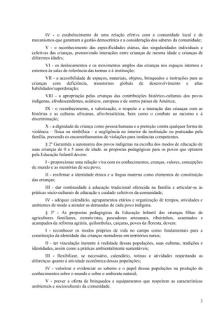 IV - o estabelecimento de uma relação efetiva com a comunidade local e de
mecanismos que garantam a gestão democrática e a consideração dos saberes da comunidade;
        V - o reconhecimento das especificidades etárias, das singularidades individuais e
coletivas das crianças, promovendo interações entre crianças de mesma idade e crianças de
diferentes idades;
       VI - os deslocamentos e os movimentos amplos das crianças nos espaços internos e
externos às salas de referência das turmas e à instituição;
       VII - a acessibilidade de espaços, materiais, objetos, brinquedos e instruções para as
crianças com deficiência, transtornos globais de desenvolvimento e altas
habilidades/superdotação;
       VIII - a apropriação pelas crianças das contribuições histórico-culturais dos povos
indígenas, afrodescendentes, asiáticos, europeus e de outros países da América;
        IX - o reconhecimento, a valorização, o respeito e a interação das crianças com as
histórias e as culturas africanas, afro-brasileiras, bem como o combate ao racismo e à
discriminação;
       X - a dignidade da criança como pessoa humana e a proteção contra qualquer forma de
violência – física ou simbólica – e negligência no interior da instituição ou praticadas pela
família, prevendo os encaminhamentos de violações para instâncias competentes.
       § 2º Garantida a autonomia dos povos indígenas na escolha dos modos de educação de
suas crianças de 0 a 5 anos de idade, as propostas pedagógicas para os povos que optarem
pela Educação Infantil devem:
      I - proporcionar uma relação viva com os conhecimentos, crenças, valores, concepções
de mundo e as memórias de seu povo;
        II - reafirmar a identidade étnica e a língua materna como elementos de constituição
das crianças;
        III - dar continuidade à educação tradicional oferecida na família e articular-se às
práticas sócio-culturais de educação e cuidado coletivos da comunidade;
      IV - adequar calendário, agrupamentos etários e organização de tempos, atividades e
ambientes de modo a atender as demandas de cada povo indígena.
        § 3º - As propostas pedagógicas da Educação Infantil das crianças filhas de
agricultores familiares, extrativistas, pescadores artesanais, ribeirinhos, assentados e
acampados da reforma agrária, quilombolas, caiçaras, povos da floresta, devem:
        I - reconhecer os modos próprios de vida no campo como fundamentais para a
constituição da identidade das crianças moradoras em territórios rurais;
       II - ter vinculação inerente à realidade dessas populações, suas culturas, tradições e
identidades, assim como a práticas ambientalmente sustentáveis;
       III - flexibilizar, se necessário, calendário, rotinas e atividades respeitando as
diferenças quanto à atividade econômica dessas populações;
      IV - valorizar e evidenciar os saberes e o papel dessas populações na produção de
conhecimentos sobre o mundo e sobre o ambiente natural;
      V - prever a oferta de brinquedos e equipamentos que respeitem as características
ambientais e socioculturais da comunidade.


                                                                                           3
 