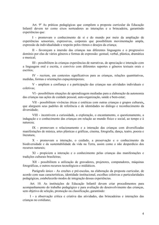 Art. 9º As práticas pedagógicas que compõem a proposta curricular da Educação
Infantil devem ter como eixos norteadores as interações e a brincadeira, garantindo
experiências que:
       I - promovam o conhecimento de si e do mundo por meio da ampliação de
experiências sensoriais, expressivas, corporais que possibilitem movimentação ampla,
expressão da individualidade e respeito pelos ritmos e desejos da criança;
       II - favoreçam a imersão das crianças nas diferentes linguagens e o progressivo
domínio por elas de vários gêneros e formas de expressão: gestual, verbal, plástica, dramática
e musical;
        III - possibilitem às crianças experiências de narrativas, de apreciação e interação com
a linguagem oral e escrita, e convívio com diferentes suportes e gêneros textuais orais e
escritos;
      IV - recriem, em contextos significativos para as crianças, relações quantitativas,
medidas, formas e orientações espaçotemporais;
        V - ampliem a confiança e a participação das crianças nas atividades individuais e
coletivas;
        VI - possibilitem situações de aprendizagem mediadas para a elaboração da autonomia
das crianças nas ações de cuidado pessoal, auto-organização, saúde e bem-estar;
       VII - possibilitem vivências éticas e estéticas com outras crianças e grupos culturais,
que alarguem seus padrões de referência e de identidades no diálogo e reconhecimento da
diversidade;
       VIII - incentivem a curiosidade, a exploração, o encantamento, o questionamento, a
indagação e o conhecimento das crianças em relação ao mundo físico e social, ao tempo e à
natureza;
        IX - promovam o relacionamento e a interação das crianças com diversificadas
manifestações de música, artes plásticas e gráficas, cinema, fotografia, dança, teatro, poesia e
literatura;
       X - promovam a interação, o cuidado, a preservação e o conhecimento da
biodiversidade e da sustentabilidade da vida na Terra, assim como o não desperdício dos
recursos naturais;
       XI - propiciem a interação e o conhecimento pelas crianças das manifestações e
tradições culturais brasileiras;
       XII - possibilitem a utilização de gravadores, projetores, computadores, máquinas
fotográficas, e outros recursos tecnológicos e midiáticos.
       Parágrafo único - As creches e pré-escolas, na elaboração da proposta curricular, de
acordo com suas características, identidade institucional, escolhas coletivas e particularidades
pedagógicas, estabelecerão modos de integração dessas experiências.
     Art. 10. As instituições de Educação Infantil devem criar procedimentos para
acompanhamento do trabalho pedagógico e para avaliação do desenvolvimento das crianças,
sem objetivo de seleção, promoção ou classificação, garantindo:
      I - a observação crítica e criativa das atividades, das brincadeiras e interações das
crianças no cotidiano;



                                                                                              4
 