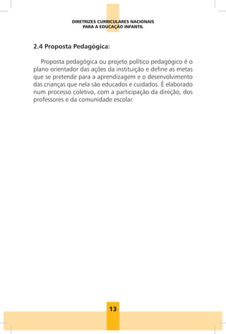 DIRETRIZES CURRICULARES NACIONAIS
                  PARA A EDUCAÇÃO INFANTIL



2.4 Proposta Pedagógica:

   Proposta pedagógica ou projeto político pedagógico é o
plano orientador das ações da instituição e define as metas
que se pretende para a aprendizagem e o desenvolvimento
das crianças que nela são educados e cuidados. É elaborado
num processo coletivo, com a participação da direção, dos
professores e da comunidade escolar.




                            13
 