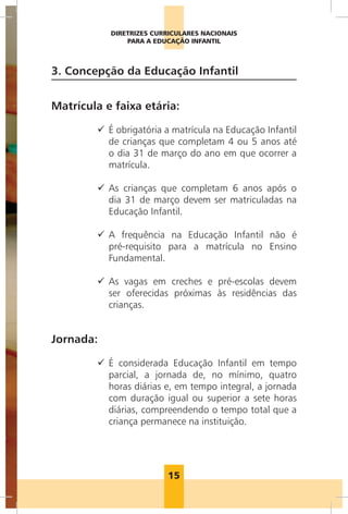 DIRETRIZES CURRICULARES NACIONAIS
                                     PARA A EDUCAÇÃO INFANTIL



                      3. Concepção da Educação Infantil


                      Matrícula e faixa etária:

                              99  obrigatória a matrícula na Educação Infantil
                                 É
                                 de crianças que completam 4 ou 5 anos até
                                 o dia 31 de março do ano em que ocorrer a
                                 matrícula.

                              99  s crianças que completam 6 anos após o
                                 A
                                 dia 31 de março devem ser matriculadas na
                                 Educação Infantil.

                              99  frequência na Educação Infantil não é
                                 A
                                 pré-requisito para a matrícula no Ensino
                                 Fundamental.

                              99  s vagas em creches e pré-escolas devem
                                 A
                                 ser oferecidas próximas às residências das
                                 crianças.


                      Jornada:

                              99  considerada Educação Infantil em tempo
                                 É
                                 parcial, a jornada de, no mínimo, quatro
                                 horas diárias e, em tempo integral, a jornada
                                 com duração igual ou superior a sete horas
                                 diárias, compreendendo o tempo total que a
                                 criança permanece na instituição.
Foto: Wanderley/MEC




                                               15
 