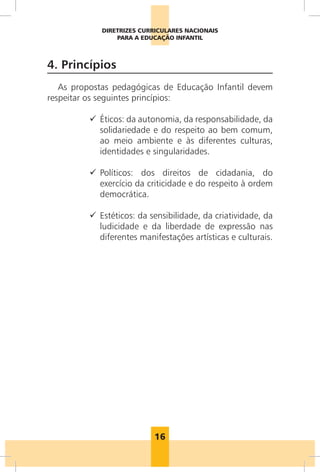 DIRETRIZES CURRICULARES NACIONAIS
                 PARA A EDUCAÇÃO INFANTIL



4. Princípios
   As propostas pedagógicas de Educação Infantil devem
respeitar os seguintes princípios:

          99  ticos: da autonomia, da responsabilidade, da
             É
             solidariedade e do respeito ao bem comum,
             ao meio ambiente e às diferentes culturas,
             identidades e singularidades.

          99 
             Políticos: dos direitos de cidadania, do
             exercício da criticidade e do respeito à ordem
             democrática.

          99  stéticos: da sensibilidade, da criatividade, da
             E
             ludicidade e da liberdade de expressão nas
             diferentes manifestações artísticas e culturais.




                            16
 
