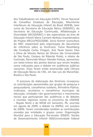 DIRETRIZES CURRICULARES NACIONAIS
                  PARA A EDUCAÇÃO INFANTIL



dos Trabalhadores em Educação (CNTE), Fórum Nacional
de Conselhos Estaduais de Educação, Movimento
Interfóruns de Educação Infantil do Brasil (MIEIB), bem
como da Secretaria de Educação Básica (SEB/MEC), da
Secretaria de Educação Continuada, Alfabetização e
Diversidade (SECAD/MEC) e das especialistas da área de
Educação Infantil Maria Carmem Barbosa (coordenadora
do Projeto MEC/UFRGS/2008), Sonia Kramer (consultora
do MEC responsável pela organização do documento
de referência sobre as Diretrizes), Fulvia Rosemberg
(da Fundação Carlos Chagas), Ana Paula Soares Silva
e Zilma de Moraes Ramos de Oliveira (da Universidade
de São Paulo, Campus de Ribeirão Preto), o relator da
Comissão, Raimundo Moacir Mendes Feitosa, apresentou
um texto-síntese dos pontos básicos que seriam levados
como indicações para o debate em audiências públicas
nacionais. Essas foram então promovidas pela Câmara
de Educação Básica do CNE, em São Luis do Maranhão,
Brasília e São Paulo.

   O processo de elaboração das Diretrizes incorporou
as contribuições apresentadas por grupos de pesquisa e
pesquisadores, conselheiros tutelares, Ministério Público,
sindicatos, secretários e conselheiros municipais de
educação, entidades não governamentais e movimentos
sociais que participaram das audiências e de debates
e reuniões regionais (como os encontros da UNDIME
– Região Norte e do MIEIB em Santarém, PA, ocorrido
em agosto de 2009; o debate na ANPED, em outubro
de 2009). Foram consideradas também as contribuições
enviadas por entidades e grupos como: Organização
Mundial para a Educação Pré-escolar (OMEP); Núcleo
de Desenvolvimento Infantil (NDI/Universidade Federal


                            34
 