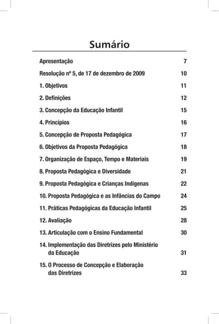 Sumário
Apresentação7
Resolução nº 5, de 17 de dezembro de 2009          10
1. Objetivos                                       11
2. Definições                                      12
3. Concepção da Educação Infantil                  15
4. Princípios                                      16
5. Concepção de Proposta Pedagógica                17
6. Objetivos da Proposta Pedagógica                18
7.  rganização de Espaço, Tempo e Materiais
   O                                                19
8. Proposta Pedagógica e Diversidade               21
9.  roposta Pedagógica e Crianças Indígenas
   P                                                22
10.  roposta Pedagógica e as Infâncias do Campo
    P                                               24
11.  ráticas Pedagógicas da Educação Infantil
    P                                               25
12. Avaliação                                      28
13.  rticulação com o Ensino Fundamental
    A                                               30
14. mplementação das Diretrizes pelo Ministério
    I
    da Educação                                    31
15.  Processo de Concepção e Elaboração
    O
    das Diretrizes                                 33
 